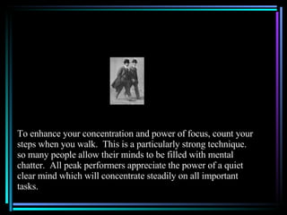 To enhance your concentration and power of focus, count your steps when you walk.  This is a particularly strong technique. so many people allow their minds to be filled with mental chatter.  All peak performers appreciate the power of a quiet clear mind which will concentrate steadily on all important tasks. 