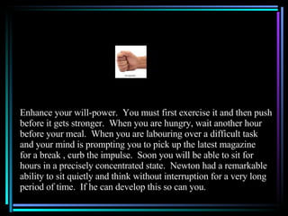 Enhance your will-power.  You must first exercise it and then push before it gets stronger.  When you are hungry, wait another hour before your meal.  When you are labouring over a difficult task and your mind is prompting you to pick up the latest magazine for a break , curb the impulse.  Soon you will be able to sit for hours in a precisely concentrated state.  Newton had a remarkable ability to sit quietly and think without interruption for a very long period of time.  If he can develop this so can you. 