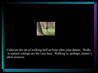 Cultivate the art of walking half an hour after your dinner.  Walks in natural settings are the very best.  Walking is, perhaps, nature’s  ideal exercise. 