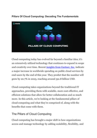 Pillars Of Cloud Computing: Decoding The Fundamentals
Cloud computing today has evolved far beyond a familiar idea; it’s
an extensively utilized technology that continues to expand in scope
and creativity over time. Recent insights from Gartner, Inc. indicate
a major increase in worldwide spending on public cloud services by
end-users by the end of this year. They predict that the number will
grow by 20.7% in 2023, reaching around 591.8 billion USD.
Cloud computing takes organizations beyond the traditional IT
approaches, providing them with scalable, more cost-effective, and
efficient solutions that allow for better collaboration and so much
more. In this article, we’re looking at the fundamental pillars of
cloud computing and what they’re comprised of, along with the
benefits that come with them.
The Pillars of Cloud Computing
Cloud computing has brought a major shift in how organizations
access and manage technology by adding scalability, flexibility, and
 