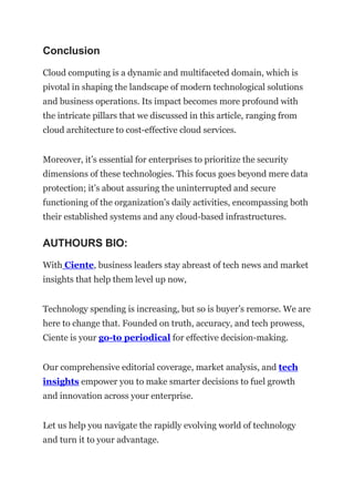 Conclusion
Cloud computing is a dynamic and multifaceted domain, which is
pivotal in shaping the landscape of modern technological solutions
and business operations. Its impact becomes more profound with
the intricate pillars that we discussed in this article, ranging from
cloud architecture to cost-effective cloud services.
Moreover, it’s essential for enterprises to prioritize the security
dimensions of these technologies. This focus goes beyond mere data
protection; it’s about assuring the uninterrupted and secure
functioning of the organization’s daily activities, encompassing both
their established systems and any cloud-based infrastructures.
AUTHOURS BIO:
With Ciente, business leaders stay abreast of tech news and market
insights that help them level up now,
Technology spending is increasing, but so is buyer’s remorse. We are
here to change that. Founded on truth, accuracy, and tech prowess,
Ciente is your go-to periodical for effective decision-making.
Our comprehensive editorial coverage, market analysis, and tech
insights empower you to make smarter decisions to fuel growth
and innovation across your enterprise.
Let us help you navigate the rapidly evolving world of technology
and turn it to your advantage.
 