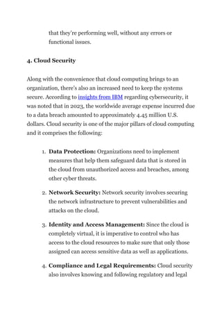 that they’re performing well, without any errors or
functional issues.
4. Cloud Security
Along with the convenience that cloud computing brings to an
organization, there’s also an increased need to keep the systems
secure. According to insights from IBM regarding cybersecurity, it
was noted that in 2023, the worldwide average expense incurred due
to a data breach amounted to approximately 4.45 million U.S.
dollars. Cloud security is one of the major pillars of cloud computing
and it comprises the following:
1. Data Protection: Organizations need to implement
measures that help them safeguard data that is stored in
the cloud from unauthorized access and breaches, among
other cyber threats.
2. Network Security: Network security involves securing
the network infrastructure to prevent vulnerabilities and
attacks on the cloud.
3. Identity and Access Management: Since the cloud is
completely virtual, it is imperative to control who has
access to the cloud resources to make sure that only those
assigned can access sensitive data as well as applications.
4. Compliance and Legal Requirements: Cloud security
also involves knowing and following regulatory and legal
 