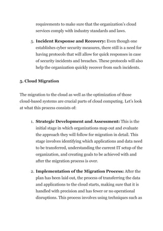 requirements to make sure that the organization’s cloud
services comply with industry standards and laws.
5. Incident Response and Recovery: Even though one
establishes cyber security measures, there still is a need for
having protocols that will allow for quick responses in case
of security incidents and breaches. These protocols will also
help the organization quickly recover from such incidents.
5. Cloud Migration
The migration to the cloud as well as the optimization of those
cloud-based systems are crucial parts of cloud computing. Let’s look
at what this process consists of:
1. Strategic Development and Assessment: This is the
initial stage in which organizations map out and evaluate
the approach they will follow for migration in detail. This
stage involves identifying which applications and data need
to be transferred, understanding the current IT setup of the
organization, and creating goals to be achieved with and
after the migration process is over.
2. Implementation of the Migration Process: After the
plan has been laid out, the process of transferring the data
and applications to the cloud starts, making sure that it is
handled with precision and has fewer or no operational
disruptions. This process involves using techniques such as
 