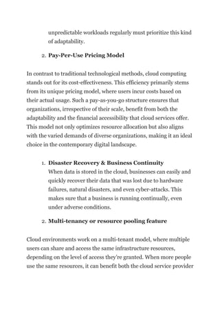 unpredictable workloads regularly must prioritize this kind
of adaptability.
2. Pay-Per-Use Pricing Model
In contrast to traditional technological methods, cloud computing
stands out for its cost-effectiveness. This efficiency primarily stems
from its unique pricing model, where users incur costs based on
their actual usage. Such a pay-as-you-go structure ensures that
organizations, irrespective of their scale, benefit from both the
adaptability and the financial accessibility that cloud services offer.
This model not only optimizes resource allocation but also aligns
with the varied demands of diverse organizations, making it an ideal
choice in the contemporary digital landscape.
1. Disaster Recovery & Business Continuity
When data is stored in the cloud, businesses can easily and
quickly recover their data that was lost due to hardware
failures, natural disasters, and even cyber-attacks. This
makes sure that a business is running continually, even
under adverse conditions.
2. Multi-tenancy or resource pooling feature
Cloud environments work on a multi-tenant model, where multiple
users can share and access the same infrastructure resources,
depending on the level of access they’re granted. When more people
use the same resources, it can benefit both the cloud service provider
 