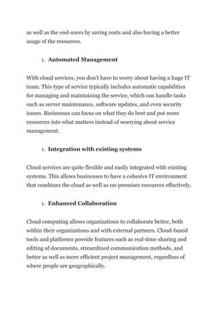 as well as the end-users by saving costs and also having a better
usage of the resources.
1. Automated Management
With cloud services, you don’t have to worry about having a huge IT
team. This type of service typically includes automatic capabilities
for managing and maintaining the service, which can handle tasks
such as server maintenance, software updates, and even security
issues. Businesses can focus on what they do best and put more
resources into what matters instead of worrying about service
management.
1. Integration with existing systems
Cloud services are quite flexible and easily integrated with existing
systems. This allows businesses to have a cohesive IT environment
that combines the cloud as well as on-premises resources effectively.
1. Enhanced Collaboration
Cloud computing allows organizations to collaborate better, both
within their organizations and with external partners. Cloud-based
tools and platforms provide features such as real-time sharing and
editing of documents, streamlined communication methods, and
better as well as more efficient project management, regardless of
where people are geographically.
 