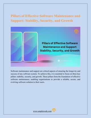 www.amplework.com
Pillars of Effective Software Maintenance and
Support: Stability, Security, and Growth
Software maintenance and support are critical aspects of ensuring the longevity and
success of any software system. To achieve this, it is essential to focus on three key
pillars: stability, security, and growth. These pillars form the foundation of effective
software maintenance, enabling organizations to provide a reliable, secure, and
evolving software solution to their users.
 