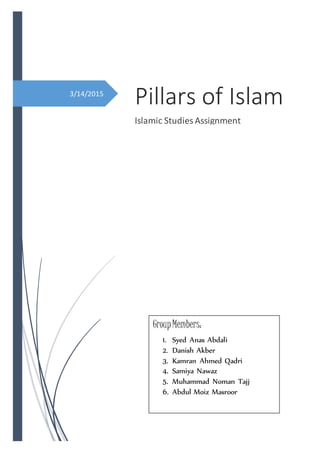 3/14/2015
Pillars of Islam
Islamic Studies Assignment
GroupMembers:
1. Syed Anas Abdali
2. Danish Akber
3. Kamran Ahmed Qadri
4. Samiya Nawaz
5. Muhammad Noman Tajj
6. Abdul Moiz Masroor
a
 