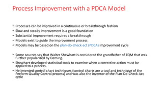 Process Improvement with a PDCA Model
• Processes can be improved in a continuous or breakthrough fashion
• Slow and steady improvement is a good foundation
• Substantial improvement requires a breakthrough
• Models exist to guide the improvement process
• Models may be based on the plan-do-check-act (PDCA) improvement cycle
• Some sources say that Walter Shewhart is considered the grandfather of TQM that was
further popularized by Deming.
• Shewhart developed statistical tools to examine when a corrective action must be
applied to a process.
• He invented control chart techniques (control charts are a tool and technique of the
Perform Quality Control process) and was also the inventor of the Plan-Do-Check-Act
cycle
 