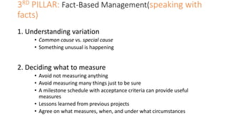 3RD PILLAR: Fact-Based Management(speaking with
facts)
1. Understanding variation
• Common cause vs. special cause
• Something unusual is happening
2. Deciding what to measure
• Avoid not measuring anything
• Avoid measuring many things just to be sure
• A milestone schedule with acceptance criteria can provide useful
measures
• Lessons learned from previous projects
• Agree on what measures, when, and under what circumstances
 