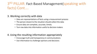3RD PILLAR: Fact-Based Management(speaking with
facts) Cont….
3. Working correctly with data
• Data are representations of facts using a measurement process
• The person closest to the situation should collect the data
• Ensure data are complete, accurate, timely
• Turn raw data into information useful to decision makers
4. Using the resulting information appropriately
• Encourage truth and transparency in communications
• Use information to challenge opinions and decisions
 
