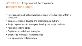 4TH PILLAR: Empowered Performance
(respect for people)
• Have capable and willing workers at every level/function within a
company
• Corporate leaders develop the organizational culture
• Project sponsors and managers develop the project culture
• Recognize individuality
• Capitalize on individual strengths
• Emphasize individual responsibilities
• Use appropriate collaboration
 