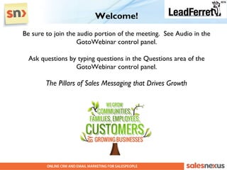 Welcome!
Be sure to join the audio portion of the meeting. See Audio in the
                   GotoWebinar control panel.

  Ask questions by typing questions in the Questions area of the
                  GotoWebinar control panel.

        The Pillars of Sales Messaging that Drives Growth
 
