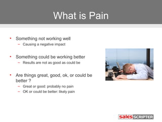 What is Pain

•   Something not working well
     – Causing a negative impact


•   Something could be working better
     – Results are not as good as could be


•   Are things great, good, ok, or could be
    better ?
     – Great or good: probably no pain
     – OK or could be better: likely pain
 