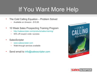 If You Want More Help
•   The Cold Calling Equation – Problem Solved
     –   Available on Amazon - $15.95


•   10 Week Sales Prospecting Training Program
     –   http://salesscripter.com/products/sales-training/
     –   50% off coupon code: success


•   SalesScripter
     –   www.salesscripter.com
     –   Walk-through services available


•   Send email to info@salesscripter.com
 