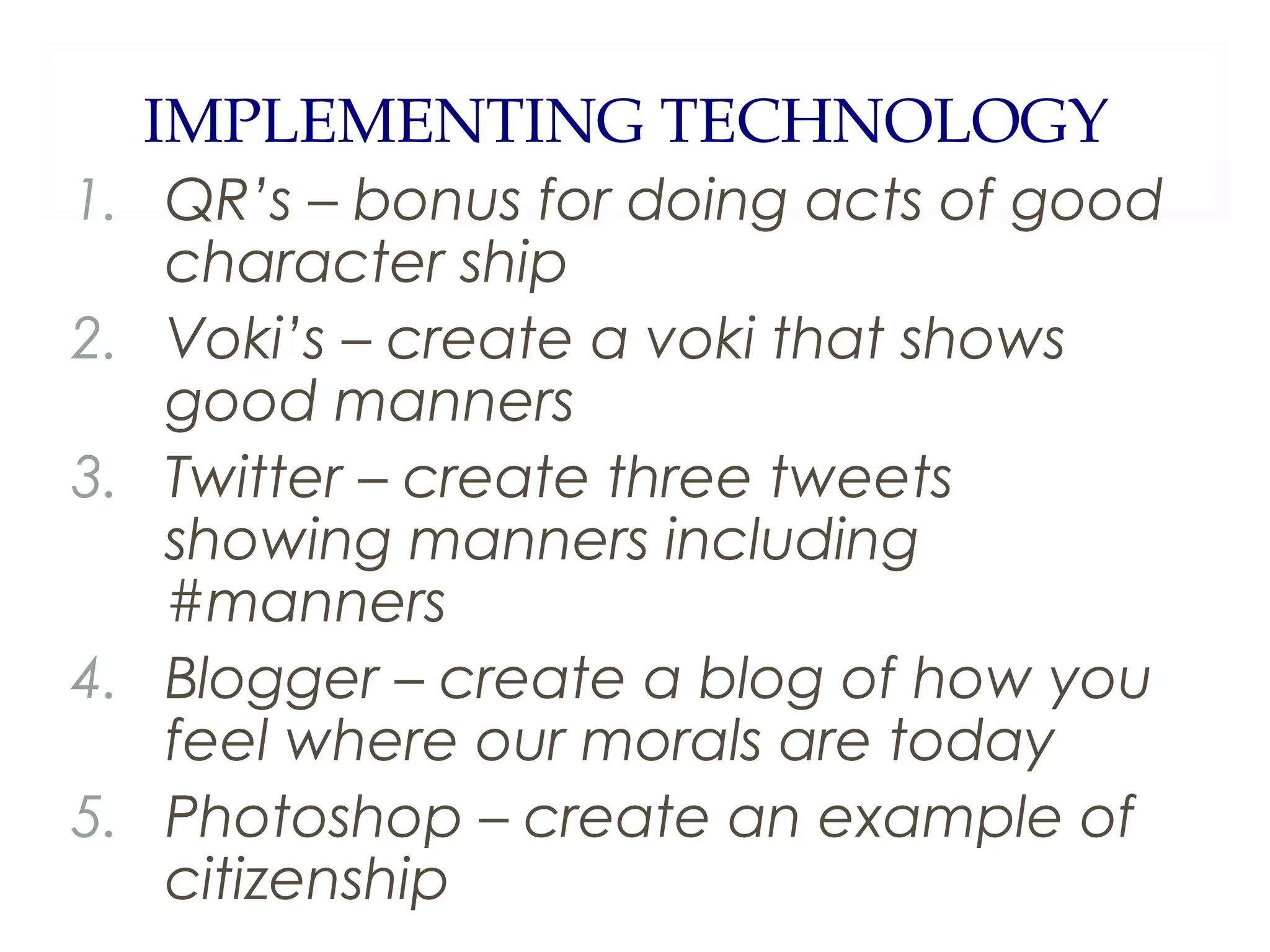 IMPLEMENTING TECHNOLOGY
1. QR’s – bonus for doing acts of good
character ship
2. Voki’s – create a voki that shows
good manners
3. Twitter – create three tweets
showing manners including
#manners
4. Blogger – create a blog of how you
feel where our morals are today
5. Photoshop – create an example of
citizenship