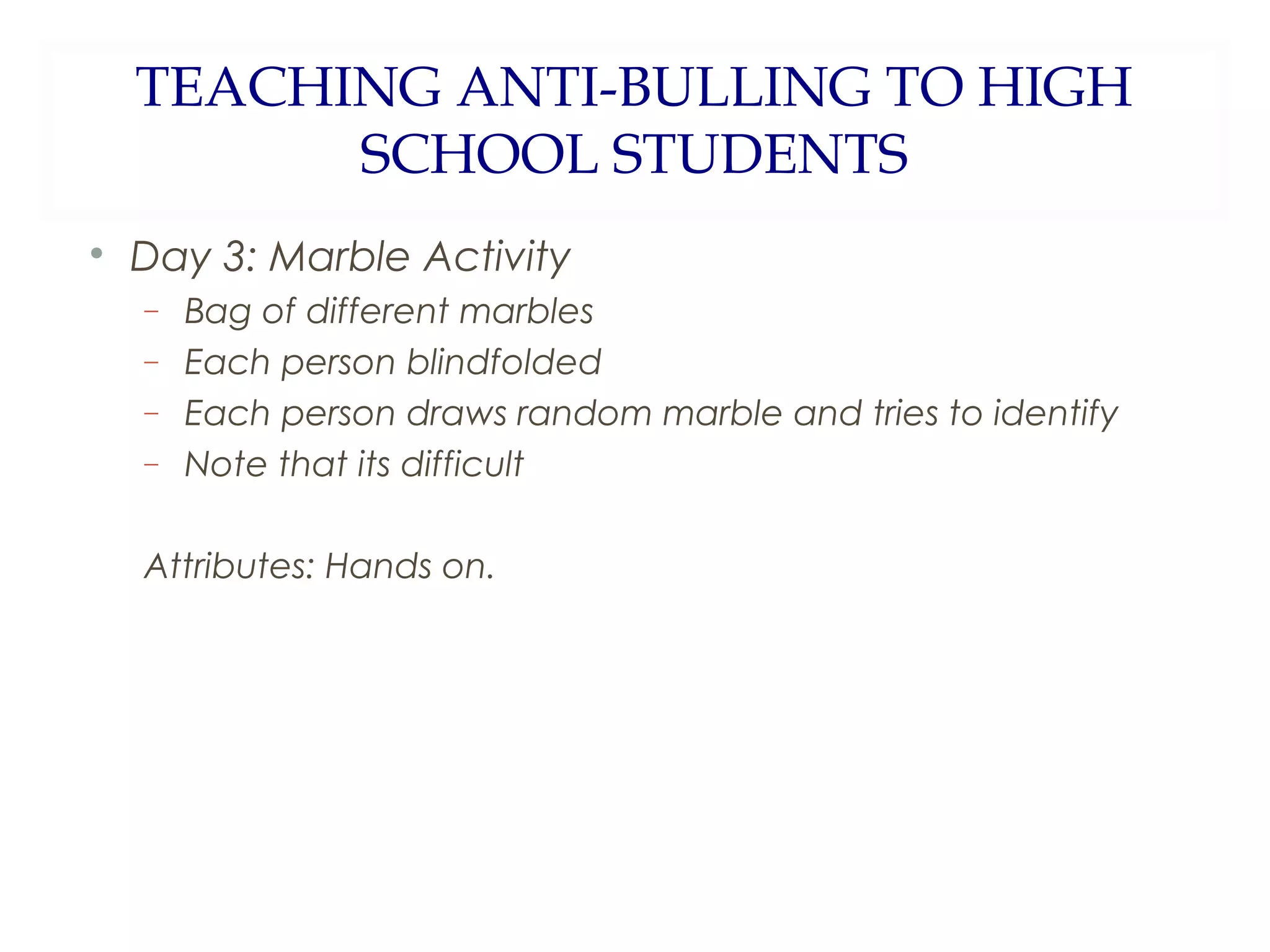 TEACHING ANTI-BULLING TO HIGH
SCHOOL STUDENTS
Day 3: Marble Activity
−
−
−
−
Bag of different marbles
Each person blindfolded
Each person draws random marble and tries to identify
Note that its difficult
Attributes: Hands on.