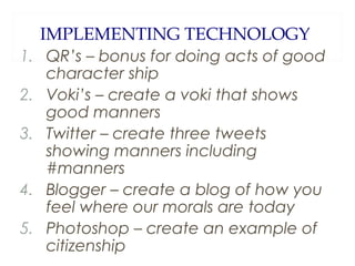 IMPLEMENTING TECHNOLOGY
1. QR’s – bonus for doing acts of good
character ship
2. Voki’s – create a voki that shows
good manners
3. Twitter – create three tweets
showing manners including
#manners
4. Blogger – create a blog of how you
feel where our morals are today
5. Photoshop – create an example of
citizenship

 