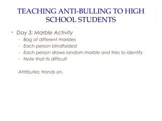 TEACHING ANTI-BULLING TO HIGH
SCHOOL STUDENTS


Day 3: Marble Activity
−
−
−
−

Bag of different marbles
Each person blindfolded
Each person draws random marble and tries to identify
Note that its difficult

Attributes: Hands on.

 