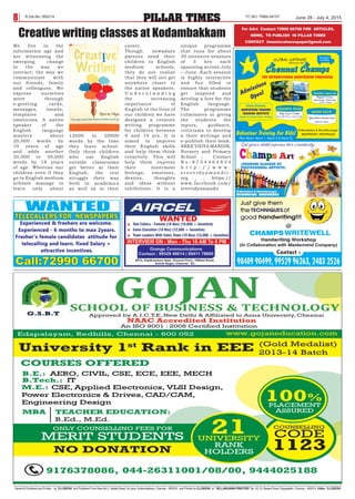 Owned  Published and Printed , by “D.LOKESH” and Published From New No.2, Vellala Street 1st Lane, Kodambakkam, Chennai – 600024 , and Printed by D.LOKESH at “VELLANGANNI PRINTERS” No. 53, Dr. Besant Road, Royapettah, Chennai – 600014. Editor: D.LOKESH
PILLAR TIMES8 June 28 - July 4, 2015TC NO: TNBIL04107R.Dis.No.1652/14
We live in the
information age and
are witnessing the
sweeping change
in the way we
interact; the way we
communicate with
our friends, family
and colleagues. We
express ourselves
more through
e-greeting cards,
messages, emails,
templates and
emoticons. A native
speaker of the
English language
masters about
20,000 words by
10 years of age
and adds another
20,000 to 30,000
words by 18 years
of age. Whereas our
children even if they
go to English medium
schools manage to
learn only about
12000 to 20000
words by the time
they leave school.
Only those children
who use English
outside classrooms
get better at their
English, the rest
struggle their way
both in academics
as well as in their
career.
Though nowadays
parents send their
children to English
medium schools,
they do not realize
that they will not get
anywhere closer to
the native speakers.
U n d e r s t a n d i n g
the increasing
importance of
English in the lives of
our children we have
designed a creative
writing programme
for children between
9 and 14 yrs. It is
aimed to improve
their English skills
and help them think
creatively. This will
help them express
their innermost
feelings, emotions,
desires, thoughts
and ideas without
inhibitions. It is a
unique programme
that runs for about
30 intensive sessions
of 3 hrs each
spanning across July
– June. Each session
is highly interactive
and fun filled to
ensure that students
get inspired and
develop a love for the
English language.
The programme
culminates in giving
the students the
inputs, guidance,
criticisms to develop
a their writings and
e-publish their book.
SREE VIDYA MANDIR,
Nursery and Primary
School , Contact
N o - 8 7 5 4 4 6 4 8 3 4
h t t p : / / w w w .
s r e e v i d y a m a n d i r .
org , , https://
www.facebook.com/
sreevidyamandir
Creative writing classes at Kodambakkam
For Advt Contact 72990 66700 FOR ARTICLES,
NEWS, TO PUBLISH IN PILLAR TIMES
CONTACT timeslocalnewspaper@gmail.com
 