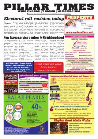 PILLAR TIMESASHOK NAGAR | T.NAGAR | W.MAMBALAM
Vol.1 | No.30 | Oct 4 - Oct 10, 2015 | Every Sunday | Tamil & English Weekly | 8 Pages | Free Circulation
www.roofandfloor.net
PROPERTY
BUY-SELL-RENT Properties in
Chennai *Post Free Advt *Search
by Area, Price & Amenities.
Maximum Property Options
www.roofandfloor.net
Electoral roll revision today
The Election
Commission will
conduct a special
summary revision of
electoral rolls from 10
a.m to 5 p.m today,
Oct. 4 in polling booths.
Those who want to have
their names included in
the voters’ list should
submit address proof
and age proof ,for those
in the 18-24 age groups
with the application.
Those who will attain
the age of 18 years as
on January 1, 2016
,those who were born
prior to January 1,
1998 can also apply.
Those who want to
have their names
deleted should use
Form 7 and those who
want to make any
correction in names
or other particulars
should submit Form
8. Form 8-A may be
filed for transposition
within an Assembly
constituency. People
can also register their
claims online on the
website www.elections.
tn.gov.in.
New Eseva service centres @ Neighbourhood
CSC (common service
center) Eseva under
Tamilnadu Cable
TV Corporation. In
kodambakkam zone
10, division 134
corporation office
started this Eseva
service. Providing the
following services.
1) Income certificate
2) Community
Certificate
3) Nativity Certificate
4) 1st graduate
Certificate
5) Destitute Deserted
Wives Pension
scheme
6) Two female child
scheme
7) Destitute widow
Pension scheme
Soon Eseva going to
add following
1) Smart cards for
Aadhaar
2) Apply for Passport
3) EB Bill services
A new E-Center
( C S C , C o m m o n
Services Center) has
started functioning
in Corporation
Division 134 Office
Chakarapani Street,
West Mambalam.
Providing the
following services.
Income certificate,
c o m m u n i t y
certificate, nativity
certificate, graduation
certificate, apply for
destitute deserted
wives pension scheme
and more. Soon Eseva
going to add following
,smart Aadhaar
cards, submitting of
passport application
and EB bill payment .
This centers will be
open from 10 a.m to
5 p.m on all working
days.
Read Chennai's Local
News Online:
www.chennais.in
 