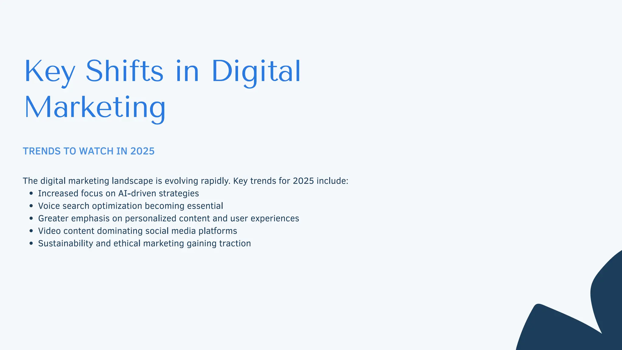 Key Shifts in Digital
Marketing
TRENDS TO WATCH IN 2025
The digital marketing landscape is evolving rapidly. Key trends for 2025 include:
Increased focus on AI-driven strategies
Voice search optimization becoming essential
Greater emphasis on personalized content and user experiences
Video content dominating social media platforms
Sustainability and ethical marketing gaining traction
 