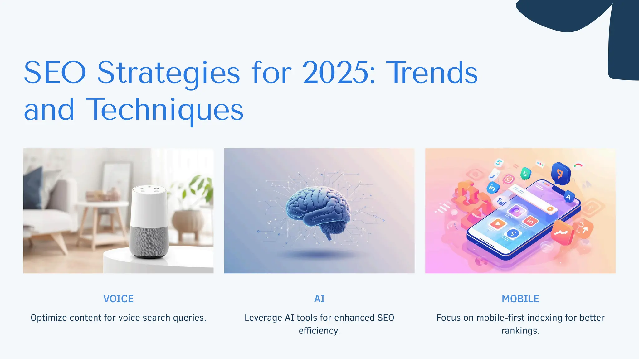 VOICE
Optimize content for voice search queries.
AI
Leverage AI tools for enhanced SEO
efficiency.
MOBILE
Focus on mobile-first indexing for better
rankings.
SEO Strategies for 2025: T
rends
and Techniques
 