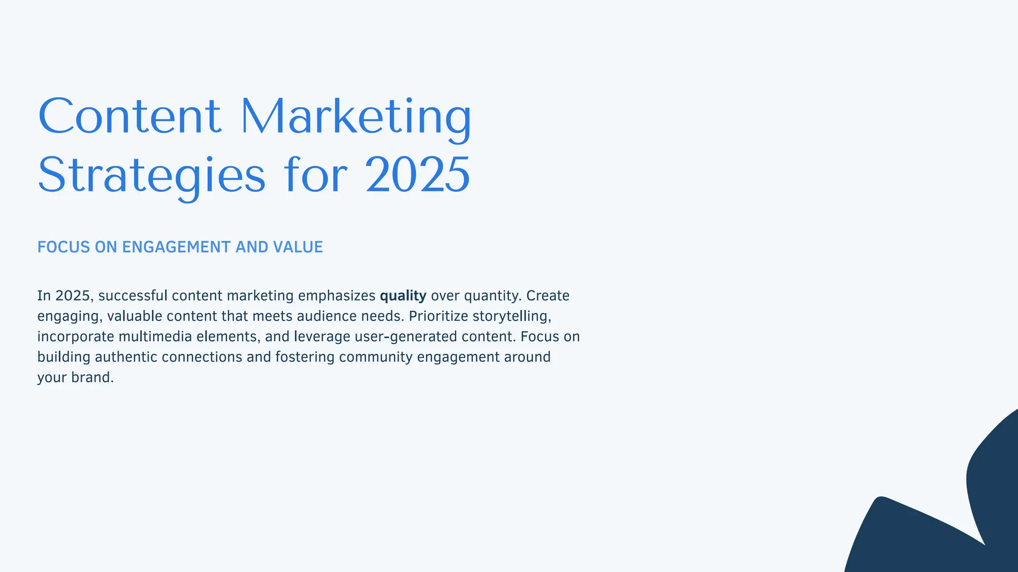 Content Marketing
Strategies for 2025
FOCUS ON ENGAGEMENT AND VALUE
In 2025, successful content marketing emphasizes quality over quantity. Create
engaging, valuable content that meets audience needs. Prioritize storytelling,
incorporate multimedia elements, and leverage user-generated content. Focus on
building authentic connections and fostering community engagement around
your brand.
 