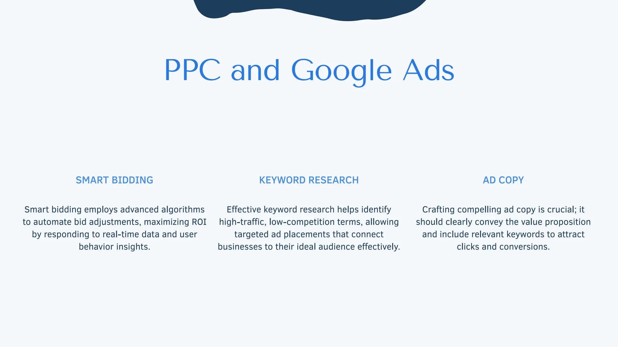 PPC and Google Ads
SMART BIDDING
Smart bidding employs advanced algorithms
to automate bid adjustments, maximizing ROI
by responding to real-time data and user
behavior insights.
KEYWORD RESEARCH
Effective keyword research helps identify
high-traffic, low-competition terms, allowing
targeted ad placements that connect
businesses to their ideal audience effectively.
AD COPY
Crafting compelling ad copy is crucial; it
should clearly convey the value proposition
and include relevant keywords to attract
clicks and conversions.
 
