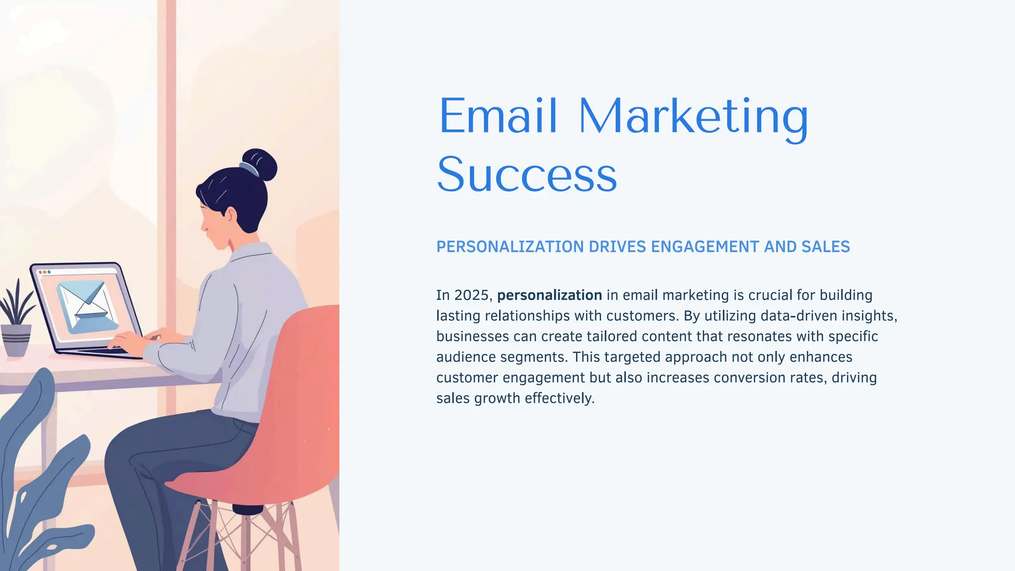 Email Marketing
Success
PERSONALIZATION DRIVES ENGAGEMENT AND SALES
In 2025, personalization in email marketing is crucial for building
lasting relationships with customers. By utilizing data-driven insights,
businesses can create tailored content that resonates with specific
audience segments. This targeted approach not only enhances
customer engagement but also increases conversion rates, driving
sales growth effectively.
 