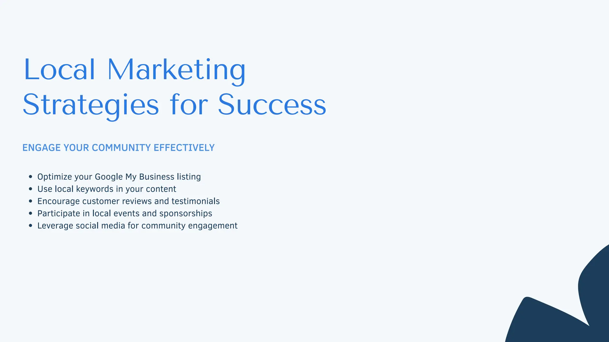 Local Marketing
Strategies for Success
ENGAGE YOUR COMMUNITY EFFECTIVELY
Optimize your Google My Business listing
Use local keywords in your content
Encourage customer reviews and testimonials
Participate in local events and sponsorships
Leverage social media for community engagement
 