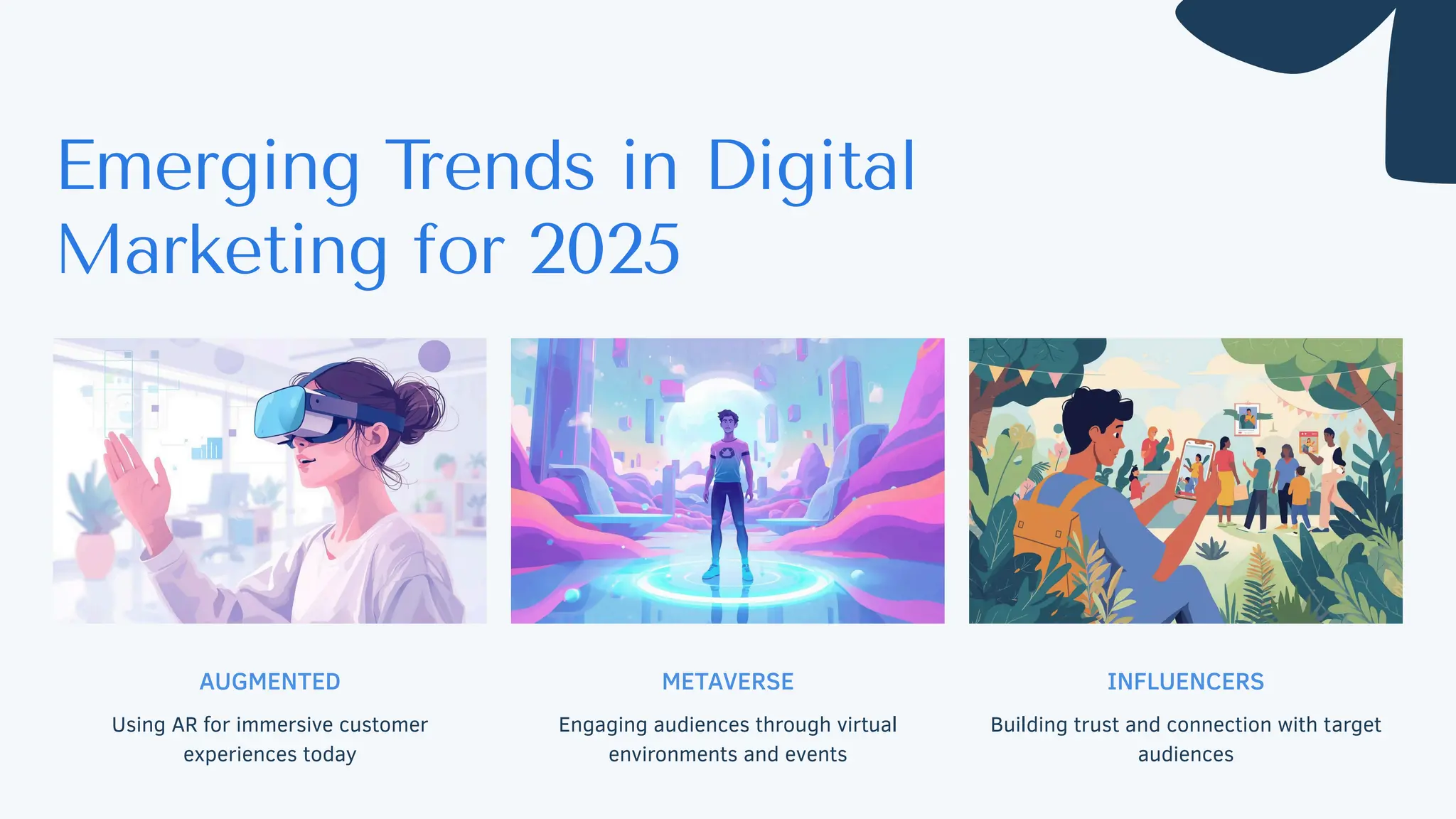 AUGMENTED
Using AR for immersive customer
experiences today
METAVERSE
Engaging audiences through virtual
environments and events
INFLUENCERS
Building trust and connection with target
audiences
Emerging T
rends in Digital
Marketing for 2025
 