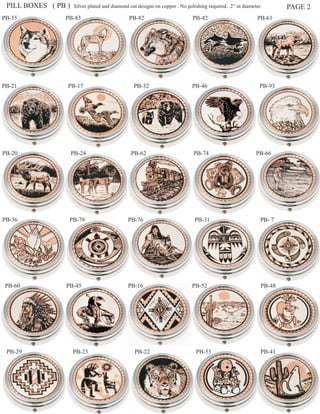 PILL BOXES ( PB )   Silver plated and diamond cut designs on copper . No polishing required. 2” in diameter.       PAGE 2
PB-55           PB-83                          PB-82                        PB-42                          PB-61




PB-21            PB-17                           PB-32                      PB-46                           PB-93




PB-20                PB-24                     PB-62                         PB-74                        PB-66




PB-36            PB-79                        PB-76                          PB-31                          PB- 7




PB-60           PB-45                         PB-16                         PB-52                           PB-48




 PB-29               PB-23                       PB-22                        PB-53                         PB-41
 