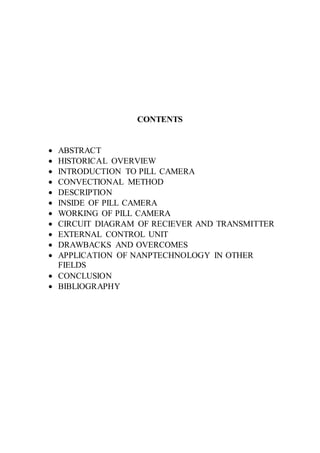 CONTENTS
 ABSTRACT
 HISTORICAL OVERVIEW
 INTRODUCTION TO PILL CAMERA
 CONVECTIONAL METHOD
 DESCRIPTION
 INSIDE OF PILL CAMERA
 WORKING OF PILL CAMERA
 CIRCUIT DIAGRAM OF RECIEVER AND TRANSMITTER
 EXTERNAL CONTROL UNIT
 DRAWBACKS AND OVERCOMES
 APPLICATION OF NANPTECHNOLOGY IN OTHER
FIELDS
 CONCLUSION
 BIBLIOGRAPHY
 