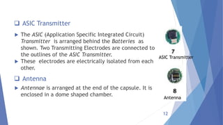 12
 ASIC Transmitter
 The ASIC (Application Specific Integrated Circuit)
Transmitter is arranged behind the Batteries as
shown. Two Transmitting Electrodes are connected to
the outlines of the ASIC Transmitter.
 These electrodes are electrically isolated from each
other.
ASIC Transmitter
 Antenna
 Antennae is arranged at the end of the capsule. It is
enclosed in a dome shaped chamber.
Antenna
 