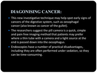 DIAGONISING CANCER:
 This new investigative technique may help spot early signs of
cancers of the digestive system, such as oesophagal
cancer (also known as cancer of the gullet).
 The researchers suggest the pill camera is a quick, simple
and pain free imaging method that patients may prefer
where a thin tube with a camera and a light source at the
end is passed down into the oesophagus.
 Endoscopies have a number of practical disadvantages,
including they are often performed under sedation, so they
can be time-consuming.
 