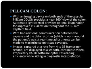 PILLCAM COLON:
 With an imaging device on both ends of the capsule,
PillCam COLON provides a near 360˚ view of the colon.
Automatic light control provides optimal illumination
for improved visualization throughout the 30 mm
depth of field.
 With bi-directional communication between the
capsule and the data recorder (which is worn around
the patient’s waist), real-time adjustments can be
made to maximize colon tissue coverage.
 Images, captured at a rate from 4 to 35 frames per
second, are displayed as a smooth, continuous video.
Proprietary RAPID software optimizes reading
efficiency while aiding in diagnostic interpretation.
 