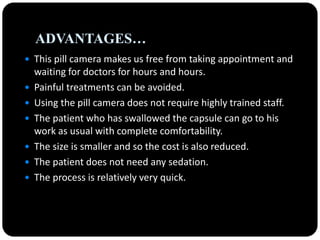 ADVANTAGES…
 This pill camera makes us free from taking appointment and
waiting for doctors for hours and hours.
 Painful treatments can be avoided.
 Using the pill camera does not require highly trained staff.
 The patient who has swallowed the capsule can go to his
work as usual with complete comfortability.
 The size is smaller and so the cost is also reduced.
 The patient does not need any sedation.
 The process is relatively very quick.
 