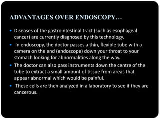 ADVANTAGES OVER ENDOSCOPY…
 Diseases of the gastrointestinal tract (such as esophageal
cancer) are currently diagnosed by this technology.
 In endoscopy, the doctor passes a thin, flexible tube with a
camera on the end (endoscope) down your throat to your
stomach looking for abnormalities along the way.
 The doctor can also pass instruments down the centre of the
tube to extract a small amount of tissue from areas that
appear abnormal which would be painful.
 These cells are then analyzed in a laboratory to see if they are
cancerous.
 