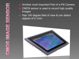  Another most Important Part of a Pill Camera
 CMOS sensor is used to record high quality
Images
 Has 140 degree field of view & can detect
objects of 0.1mm
 