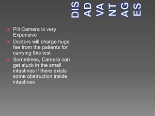  Pill Camera is very
Expensive
 Doctors will charge huge
fee from the patients for
carrying this test
 Sometimes, Camera can
get stuck in the small
intestines if there exists
some obstruction inside
intestines
 