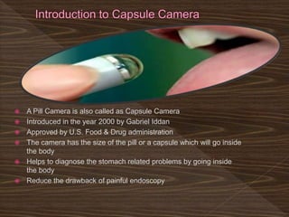  A Pill Camera is also called as Capsule Camera
 Introduced in the year 2000 by Gabriel Iddan
 Approved by U.S. Food & Drug administration
 The camera has the size of the pill or a capsule which will go inside
the body
 Helps to diagnose the stomach related problems by going inside
the body
 Reduce the drawback of painful endoscopy
 