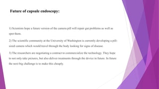 Future of capsule endoscopy:
1) Scientists hope a future version of the camera pill will repair gut problems as well as
spot them.
2) The scientific community at the University of Washington is currently developing a pill-
sized camera which would travel through the body looking for signs of disease.
3) The researchers are negotiating a contract to commercialize the technology. They hope
to not only take pictures, but also deliver treatments through the device in future. In future
the next big challenge is to make this cheaply.
 