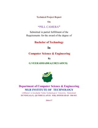 Technical Project Report
On
“PILL CAMERA”
Submitted in partial fulfillment of the
Requirements for the award of the degree of
Bachelor of Technology
In
Computer Science & Engineering
By
G.VEERABHADRA(13R21A05C8)
Department of Computer Science & Engineering
MLR INSTITUTE OF TECHNOLOGY
(Affiliated to Jawaharlal Nehru Technological University, Hyderabad)
DUNDIGAL(V), QUTHBULLAPUR Mdl), HYDERABAD -500 043.
2016-17
 