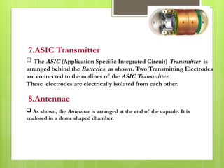 7.ASIC Transmitter
 The ASIC (Application Specific Integrated Circuit) Transmitter is
arranged behind the Batteries as shown. Two Transmitting Electrodes
are connected to the outlines of the ASIC Transmitter.
These electrodes are electrically isolated from each other.
8.Antennae
 As shown, the Antennae is arranged at the end of the capsule. It is
enclosed in a dome shaped chamber.
 