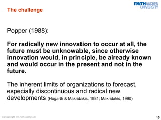 The challenge


    Popper (1988):

    For radically new innovation to occur at all, the
    future must be unknowable, since otherwise
    innovation would, in principle, be already known
    and would occur in the present and not in the
    future.

    The inherent limits of organizations to forecast,
    especially discontinuous and radical new
    developments (Hogarth & Makridakis, 1981; Makridakis, 1990)

(c) Copyright tim.rwth-aachen.de                                  15
 