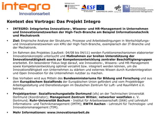 2




Kontext des Vortrags: Das Projekt Integro
  INTEGRO: Integriertes Innovations-, Wissens- und HR-Management in Unternehmen
  und Innovationsnetzwerken der High-Tech-Branche am Beispiel Informationstechnik
  und Mechatronik
  Ziel: Empirische Analyse der Strukturen, Prozesse und Arbeitsbedingungen in Wertschöpfungs-
  und Innovationsnetzwerken von KMU der High-Tech-Branche, exemplarisch der IT-Branche und
  der Mechatronik.
  Im Rahmen des Projektes (Laufzeit: 04/08 bis 04/11) werden Funktionsmechanismen elaborierter
  Innovationskonzepte untersucht und Maßnahmen zur breiten Unterstützung der
  Innovationstätigkeit sowie zur Kompetenzentwicklung zentraler Beschäftigtengruppen
  erarbeitet. Ein besonderer Fokus liegt darauf, wie Innovations-, Wissens- und HR-Management
  sowie Kompetenzentwicklung optimal verzahnt bzw. integriert werden können, um die
  Innovationsfähigkeit von Unternehmen zu stärken und externes Wissen durch Kundenintegration
  und Open Innovation für die Unternehmen nutzbar zu machen.
  Das Vorhaben wird aus Mitteln des Bundesministeriums für Bildung und Forschung und aus
  dem Europäischem Sozialfonds der Europäischen Union gefördert und vom Projektträger
  Arbeitsgestaltung und Dienstleistungen im Deutschen Zentrum für Luft- und Raumfahrt e.V.
  betreut.
  Projektpartner: Sozialforschungsstelle Dortmund (sfs) an der Technischen Universität
  Dortmund (Koordinator); Management Zentrum Witten; networker westfalen e. V.
  Dortmund; Ruhr-Universität Bochum - Institut für Arbeitswissenschaft (IAW) und Lehrstuhl
  Informations- und Technikmanagement (IMTM); RWTH Aachen - Lehrstuhl für Technologie- und
  Innovationsmanagement (TIM).
  Mehr Informationen: www.innovationsarbeit.de
 