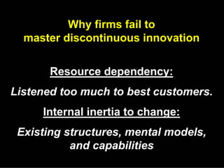 Why firms fail to
  master discontinuous innovation


       Resource dependency:
Listened too much to best customers.
     Internal inertia to change:
 Existing structures, mental models,
           and capabilities
 