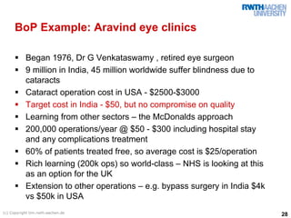 BoP Example: Aravind eye clinics

           Began 1976, Dr G Venkataswamy , retired eye surgeon
           9 million in India, 45 million worldwide suffer blindness due to
           cataracts
           Cataract operation cost in USA - $2500-$3000
           Target cost in India - $50, but no compromise on quality
           Learning from other sectors – the McDonalds approach
           200,000 operations/year @ $50 - $300 including hospital stay
           and any complications treatment
           60% of patients treated free, so average cost is $25/operation
           Rich learning (200k ops) so world-class – NHS is looking at this
           as an option for the UK
           Extension to other operations – e.g. bypass surgery in India $4k
           vs $50k in USA
(c) Copyright tim.rwth-aachen.de
                                                                              28
 