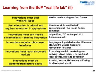 Learning from the BoP "real life lab" (II)

                 Innovations must deal    Voxiva medical diagnostics, Cemex
                    with skill issue
       User education is critical and     How to work in ‘media-dark’
     requires innovation in approaches    environments? HLL ‘clean hands’
                                          campaign
       Innovations must suit hostile  Jaipur Foot, ITC e-choupal, HLL
    environments – extreme innovation Annapurna salt
        Innovations require robust user   Languages, input devices for illiterates,
                  interfaces              etc. Elektra Mexico fingerprint
                                          recognition in stores
      Innovations must reach dispersed    Extending reach in marketing and
                  markets                 delivery. Avon model – networks of
                                          local agents, direct to consumer
                Innovations must be       Aravind, Voxiva, ITC models diffusing
            platform/architecture-based   to ‘developed’ world

(c) Copyright tim.rwth-aachen.de
                                                                                      31
 
