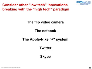 Consider other "low tech" innovations
  breaking with the "high tech" paradigm


                                     The flip video camera

                                         The netbook

                                   The Apple-Nike "+" system

                                            Twitter

                                            Skype

(c) Copyright tim.rwth-aachen.de
                                                               32
 